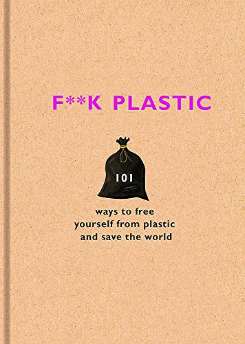 F**K PLASTIC: 101 WAYS TO FREE YOURSELF FROM PLASTIC